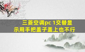 三菱空调pc 1交替显示用手把盖子盖上也不行